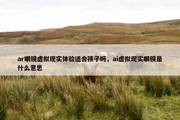 ar眼镜虚拟现实体验适合孩子吗，ai虚拟现实眼镜是什么意思