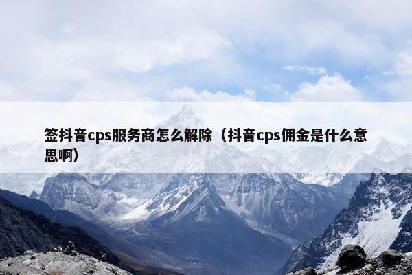 签抖音cps服务商怎么解除（抖音cps佣金是什么意思啊）