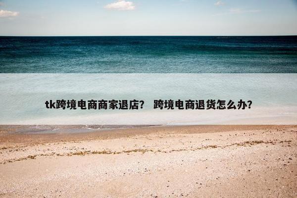 tk跨境电商商家退店？ 跨境电商退货怎么办？