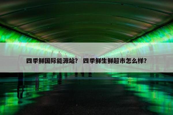 四季鲜国际能源站？ 四季鲜生鲜超市怎么样？