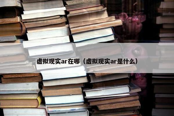 虚拟现实ar在哪（虚拟现实ar是什么）