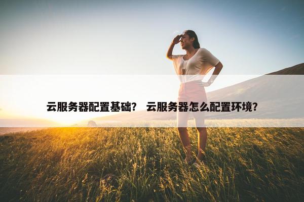 云服务器配置基础？ 云服务器怎么配置环境？