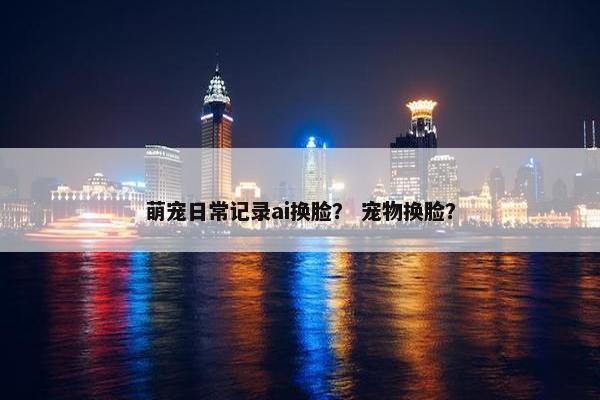 萌宠日常记录ai换脸？ 宠物换脸？