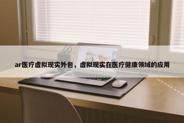 ar医疗虚拟现实外包，虚拟现实在医疗健康领域的应用