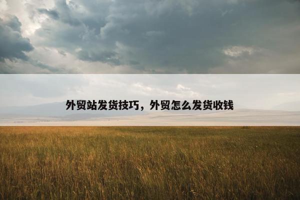 外贸站发货技巧，外贸怎么发货收钱