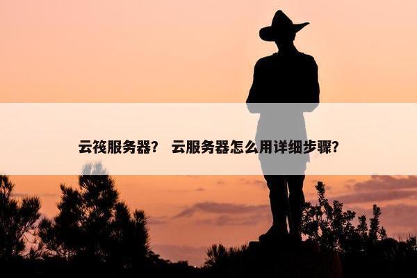 云筏服务器？ 云服务器怎么用详细步骤？