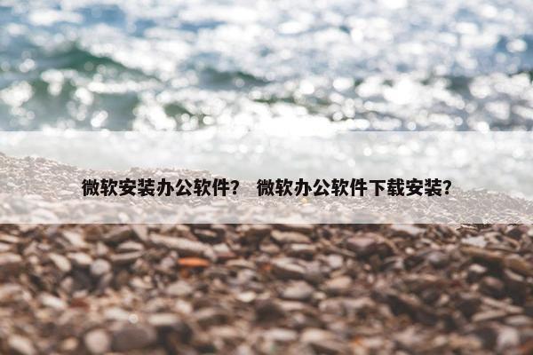 微软安装办公软件？ 微软办公软件下载安装？