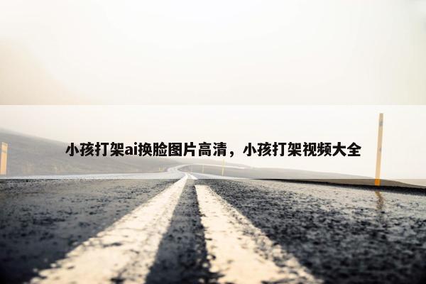 小孩打架ai换脸图片高清，小孩打架视频大全