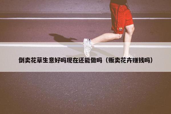 倒卖花草生意好吗现在还能做吗（贩卖花卉赚钱吗）