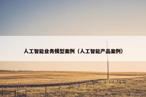 人工智能业务模型案例（人工智能产品案例）