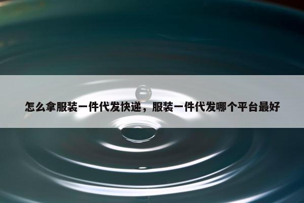 怎么拿服装一件代发快递，服装一件代发哪个平台最好