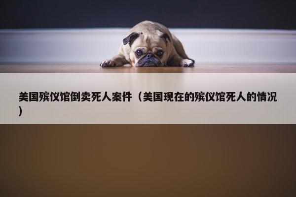 美国殡仪馆倒卖死人案件（美国现在的殡仪馆死人的情况）