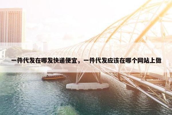 一件代发在哪发快递便宜，一件代发应该在哪个网站上做