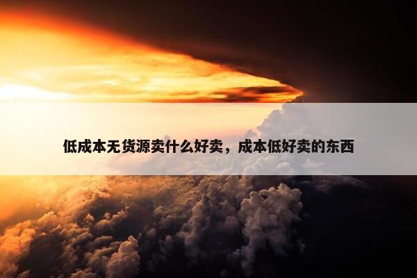低成本无货源卖什么好卖，成本低好卖的东西