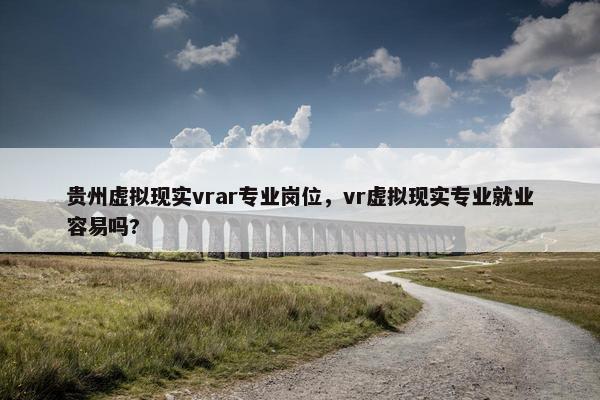 贵州虚拟现实vrar专业岗位，vr虚拟现实专业就业容易吗?