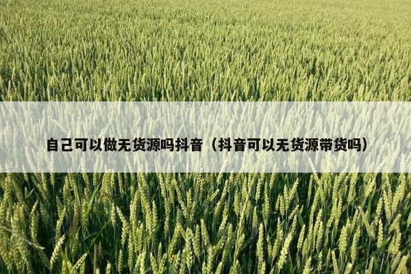 自己可以做无货源吗抖音（抖音可以无货源带货吗）