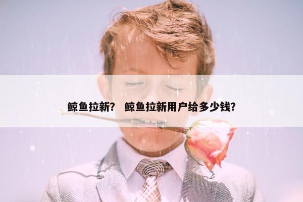 鲸鱼拉新？ 鲸鱼拉新用户给多少钱？