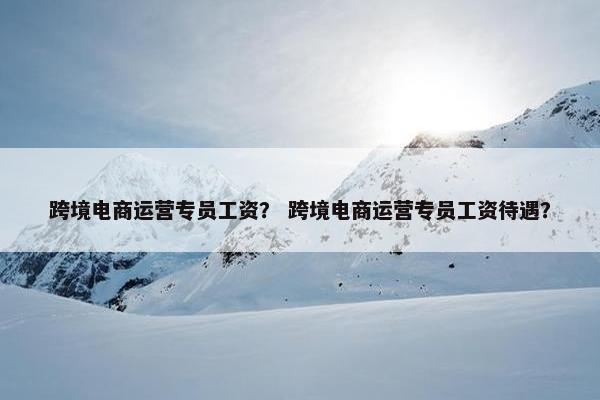 跨境电商运营专员工资？ 跨境电商运营专员工资待遇？