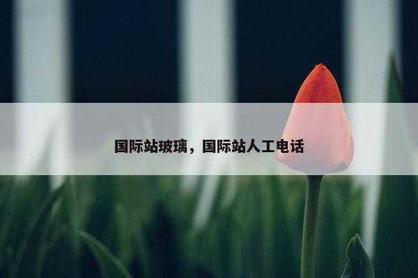 国际站玻璃，国际站人工电话