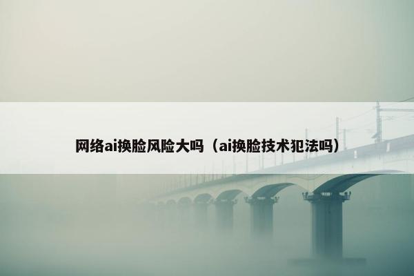 网络ai换脸风险大吗（ai换脸技术犯法吗）
