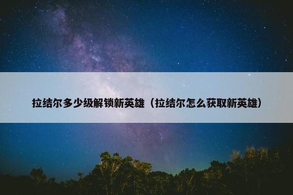 拉结尔多少级解锁新英雄（拉结尔怎么获取新英雄）