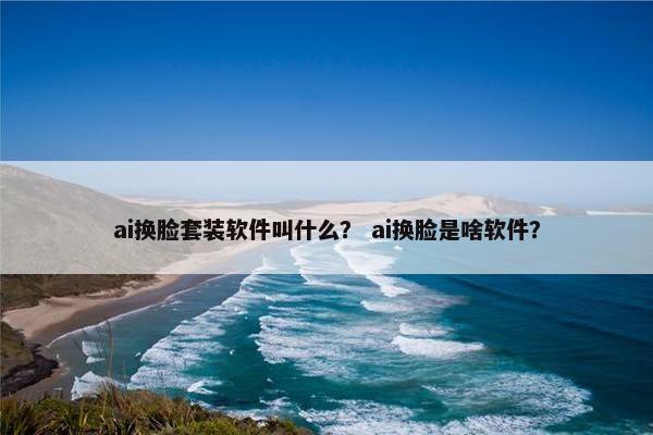 ai换脸套装软件叫什么？ ai换脸是啥软件？
