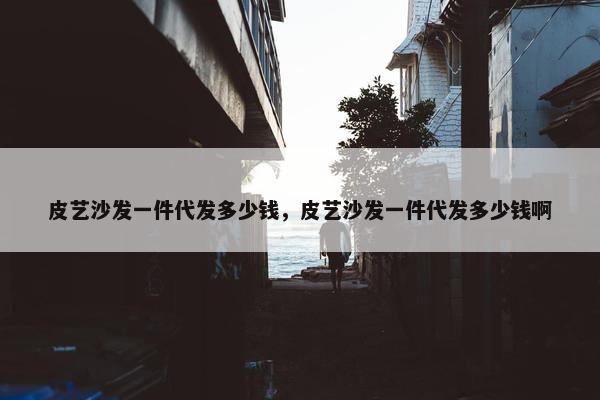 皮艺沙发一件代发多少钱，皮艺沙发一件代发多少钱啊