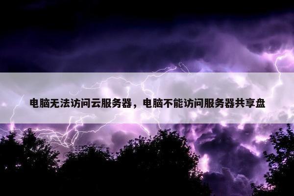电脑无法访问云服务器，电脑不能访问服务器共享盘