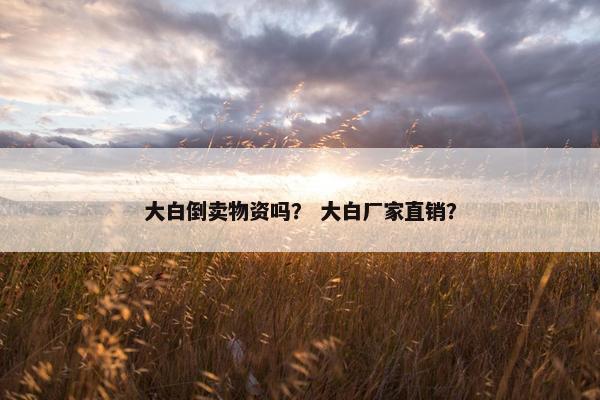 大白倒卖物资吗？ 大白厂家直销？