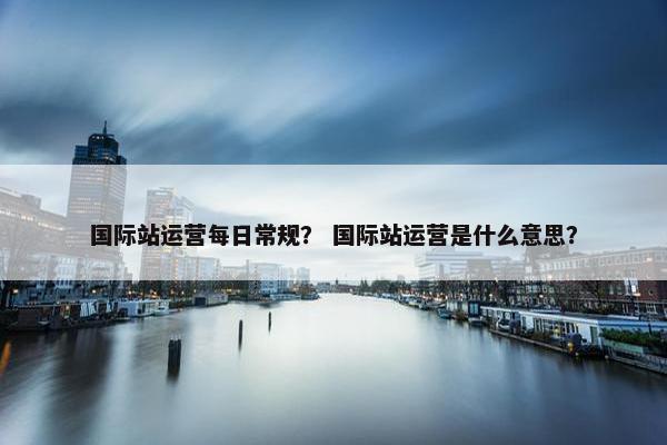 国际站运营每日常规？ 国际站运营是什么意思？