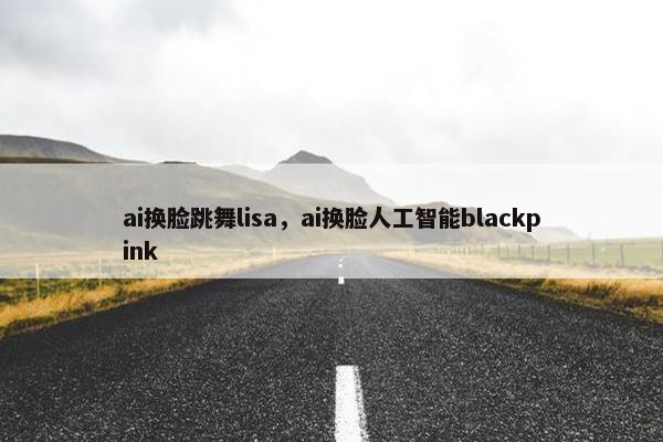 ai换脸跳舞lisa，ai换脸人工智能blackpink