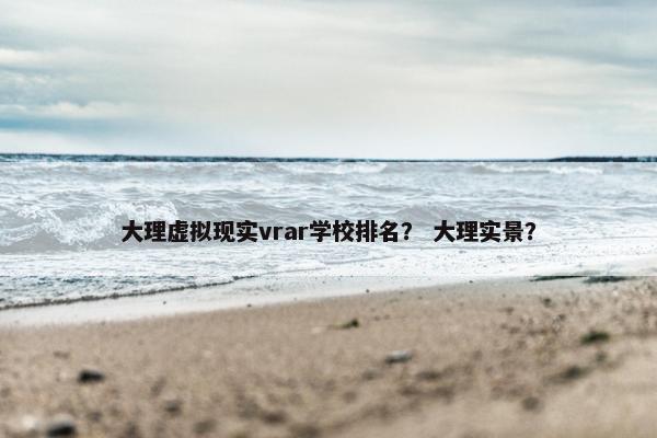 大理虚拟现实vrar学校排名？ 大理实景？