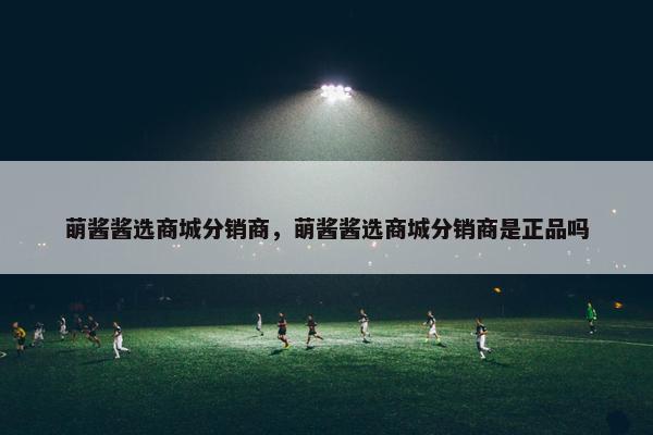 萌酱酱选商城分销商，萌酱酱选商城分销商是正品吗
