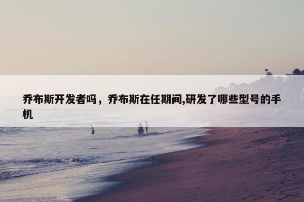 乔布斯开发者吗，乔布斯在任期间,研发了哪些型号的手机