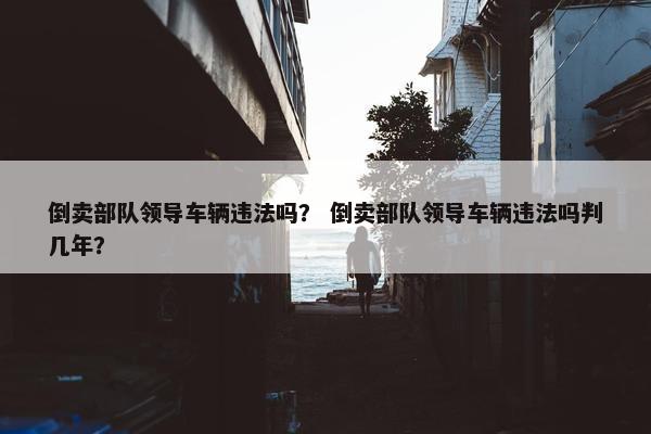 倒卖部队领导车辆违法吗？ 倒卖部队领导车辆违法吗判几年？