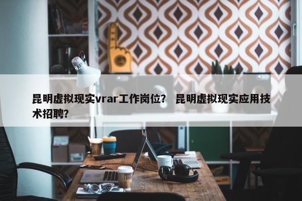 昆明虚拟现实vrar工作岗位？ 昆明虚拟现实应用技术招聘？