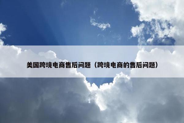 美国跨境电商售后问题（跨境电商的售后问题）