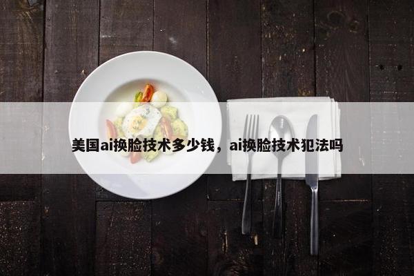 美国ai换脸技术多少钱，ai换脸技术犯法吗