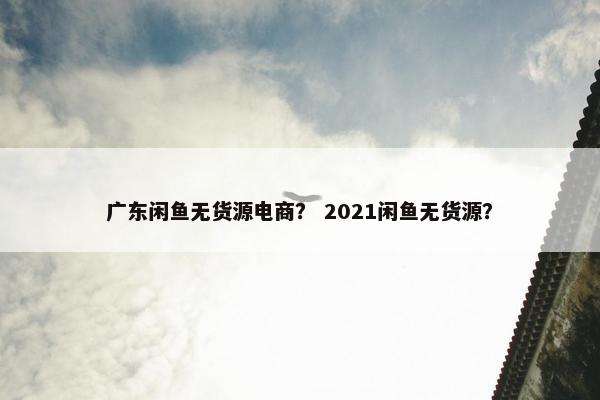 广东闲鱼无货源电商？ 2021闲鱼无货源？