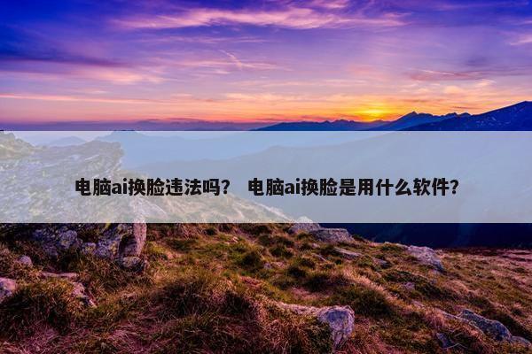 电脑ai换脸违法吗？ 电脑ai换脸是用什么软件？