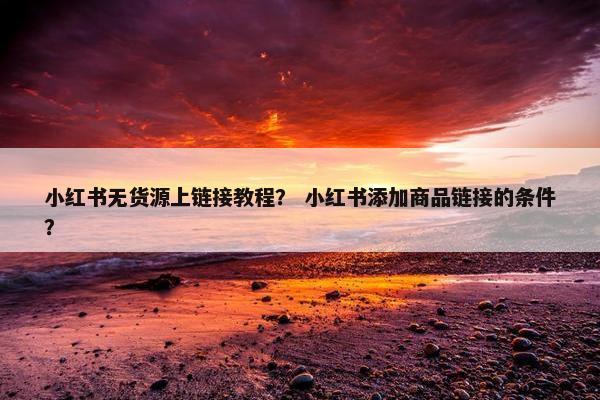 小红书无货源上链接教程？ 小红书添加商品链接的条件？