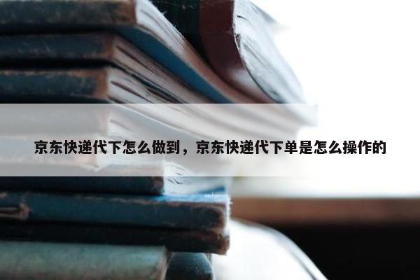 京东快递代下怎么做到，京东快递代下单是怎么操作的