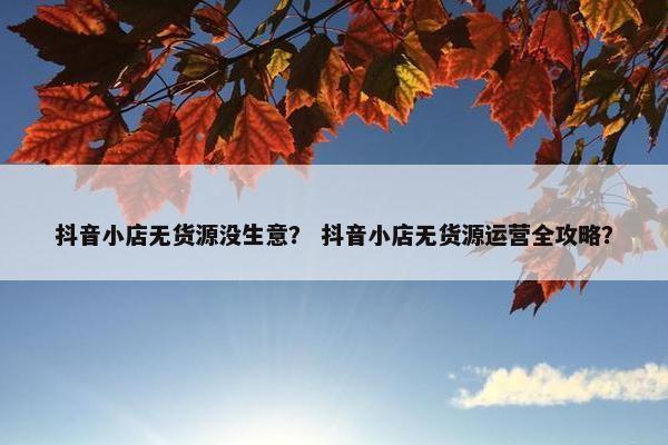 抖音小店无货源没生意？ 抖音小店无货源运营全攻略？
