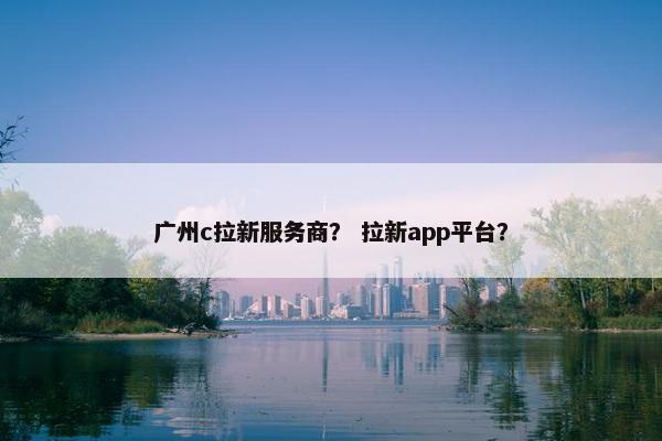 广州c拉新服务商？ 拉新app平台？