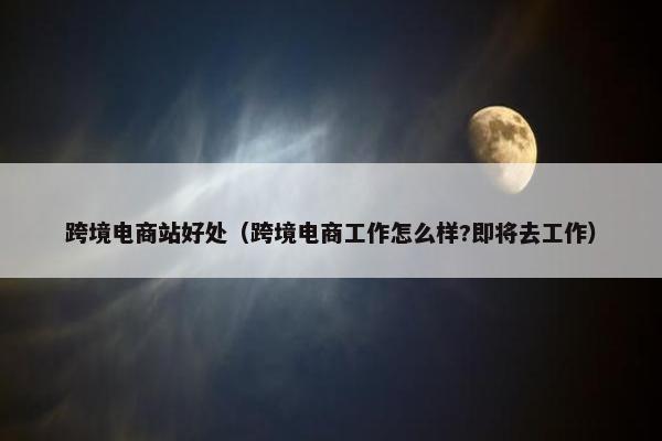跨境电商站好处（跨境电商工作怎么样?即将去工作）