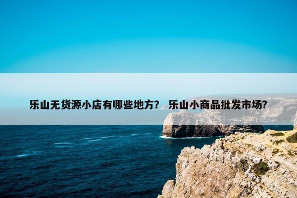 乐山无货源小店有哪些地方？ 乐山小商品批发市场？