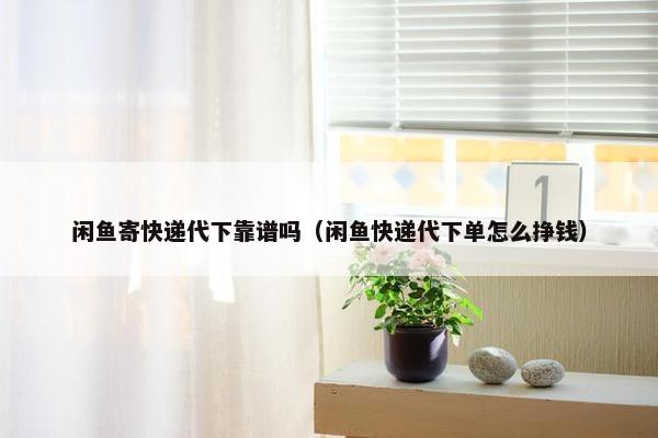 闲鱼寄快递代下靠谱吗（闲鱼快递代下单怎么挣钱）