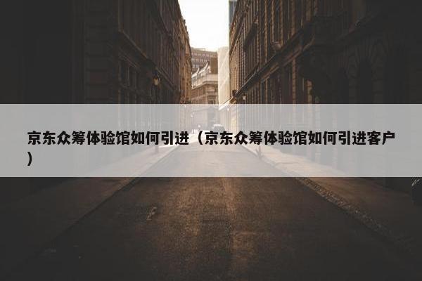 京东众筹体验馆如何引进（京东众筹体验馆如何引进客户）