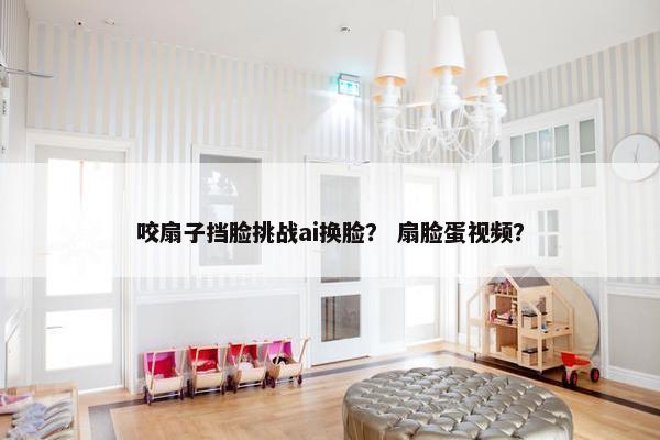 咬扇子挡脸挑战ai换脸？ 扇脸蛋视频？