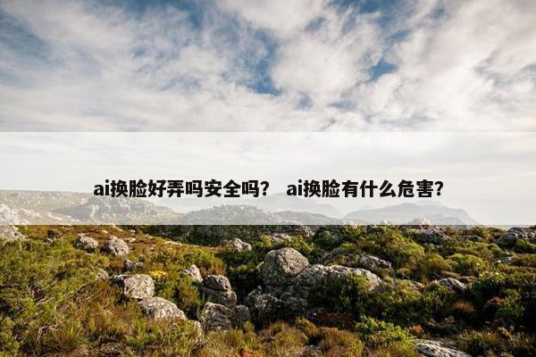 ai换脸好弄吗安全吗？ ai换脸有什么危害？